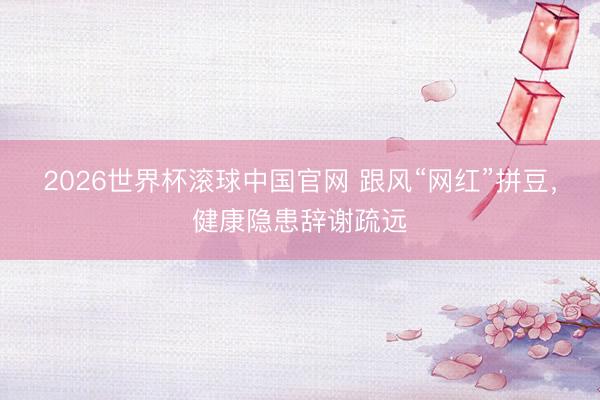 2026世界杯滚球中国官网 跟风“网红”拼豆，健康隐患辞谢疏远