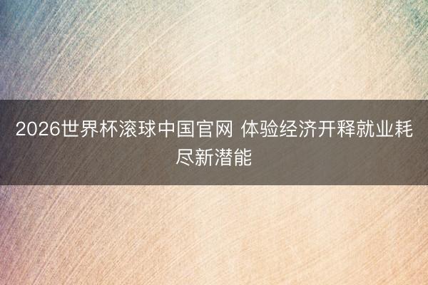 2026世界杯滚球中国官网 体验经济开释就业耗尽新潜能