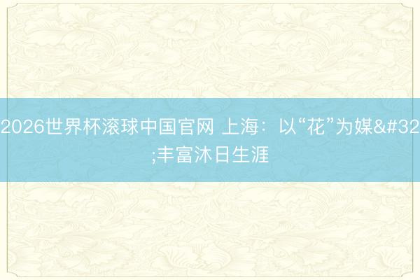 2026世界杯滚球中国官网 上海：以“花”为媒 丰富沐日生涯