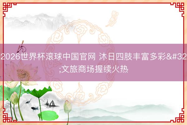 2026世界杯滚球中国官网 沐日四肢丰富多彩 文旅商场握续火热