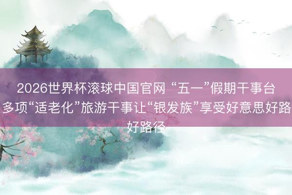 2026世界杯滚球中国官网 “五一”假期干事台｜多项“适老化”旅游干事让“银发族”享受好意思好路径