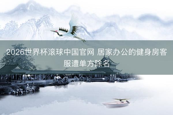 2026世界杯滚球中国官网 居家办公的健身房客服遭单方除名
