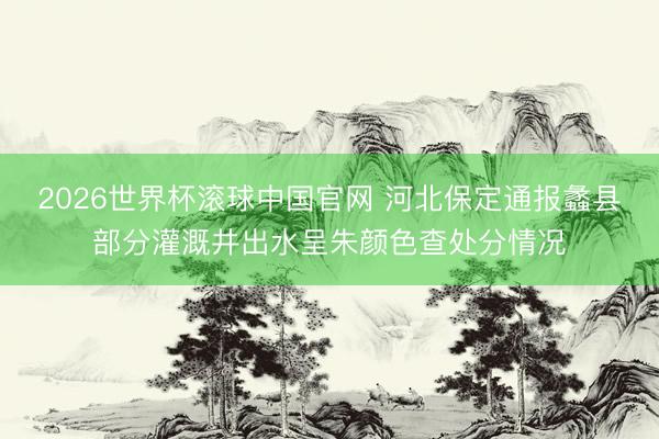 2026世界杯滚球中国官网 河北保定通报蠡县部分灌溉井出水呈朱颜色查处分情况
