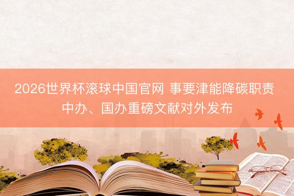 2026世界杯滚球中国官网 事要津能降碳职责 中办、国办重磅文献对外发布