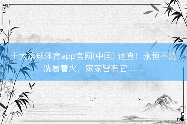 十大滚球体育app官网(中国) 速查！永恒不清洗易着火，家家皆有它……