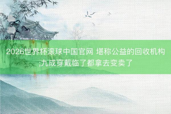 2026世界杯滚球中国官网 堪称公益的回收机构;九成穿戴临了都拿去变卖了