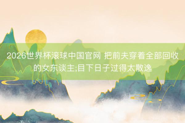 2026世界杯滚球中国官网 把前夫穿着全部回收的女东谈主;目下日子过得太散逸