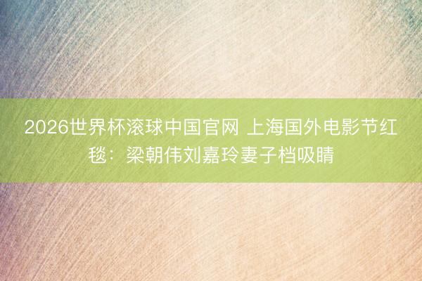 2026世界杯滚球中国官网 上海国外电影节红毯：梁朝伟刘嘉玲妻子档吸睛