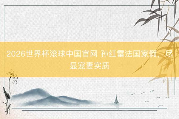 2026世界杯滚球中国官网 孙红雷法国家假，尽显宠妻实质