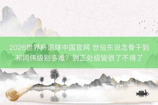 2026世界杯滚球中国官网 世俗东说念骨干到祁同伟级别多难？到正处级皆很了不得了
