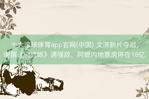 十大滚球体育app官网(中国) 文淇新片夺冠,谢苗《火遮眼》遇强敌,阿嬷内地票房停在18亿