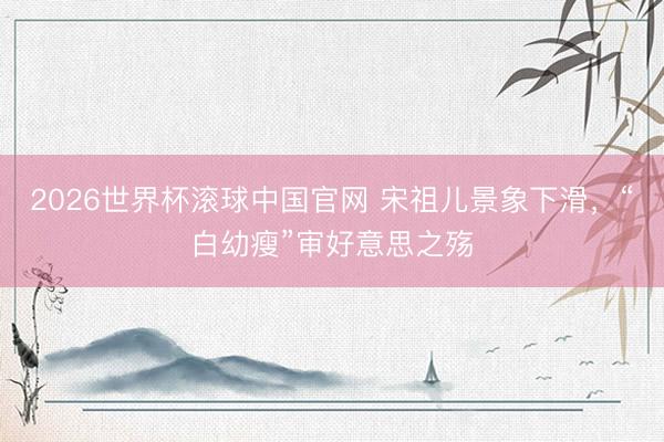 2026世界杯滚球中国官网 宋祖儿景象下滑，“白幼瘦”审好意思之殇