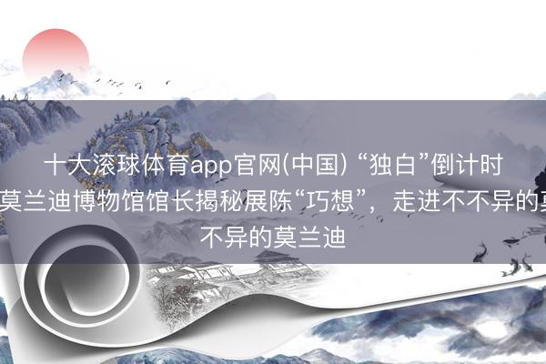 十大滚球体育app官网(中国) “独白”倒计时2天！莫兰迪博物馆馆长揭秘展陈“巧想”，走进不不异的莫兰迪