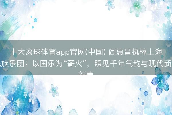 十大滚球体育app官网(中国) 阎惠昌执棒上海民族乐团：以国乐为“薪火”，照见千年气韵与现代新声
