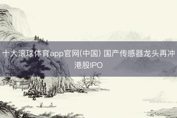 十大滚球体育app官网(中国) 国产传感器龙头再冲港股IPO