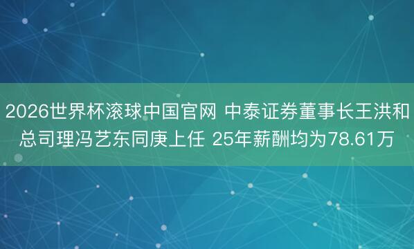 2026世界杯滚球中国官网 中泰证券董事长王洪和总司理冯艺东同庚上任 25年薪酬均为78.61万
