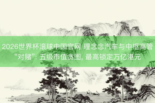 2026世界杯滚球中国官网 理念念汽车与中枢高管“对赌”: 五级市值贪图， 最高锁定万亿港元