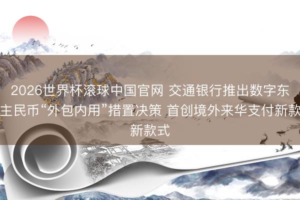 2026世界杯滚球中国官网 交通银行推出数字东谈主民币“外包内用”措置决策 首创境外来华支付新款式