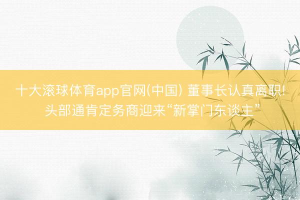 十大滚球体育app官网(中国) 董事长认真离职! 头部通肯定务商迎来“新掌门东谈主”