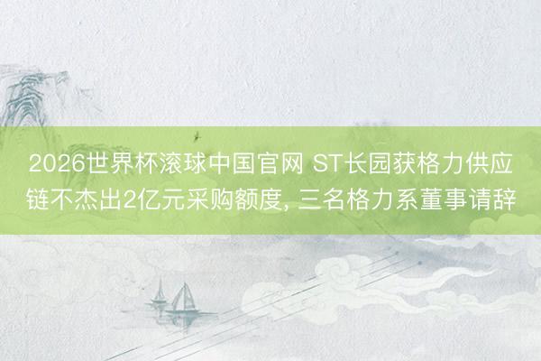 2026世界杯滚球中国官网 ST长园获格力供应链不杰出2亿元采购额度， 三名格力系董事请辞
