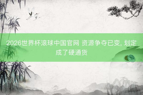 2026世界杯滚球中国官网 资源争夺已变， 划定成了硬通货