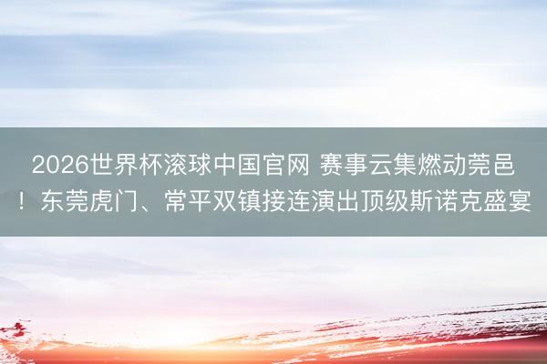 2026世界杯滚球中国官网 赛事云集燃动莞邑！东莞虎门、常平双镇接连演出顶级斯诺克盛宴