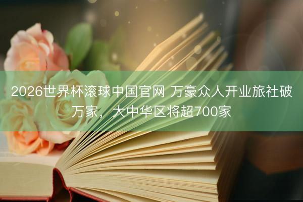 2026世界杯滚球中国官网 万豪众人开业旅社破万家，大中华区将超700家