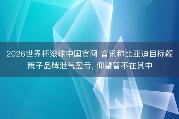 2026世界杯滚球中国官网 音讯称比亚迪目标鞭策子品牌泄气盈亏， 仰望暂不在其中