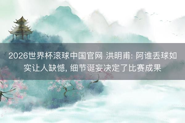 2026世界杯滚球中国官网 洪明甫: 阿谁丢球如实让人缺憾， 细节诞妄决定了比赛成果