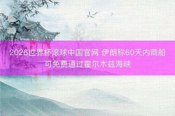 2026世界杯滚球中国官网 伊朗称60天内商船可免费通过霍尔木兹海峡