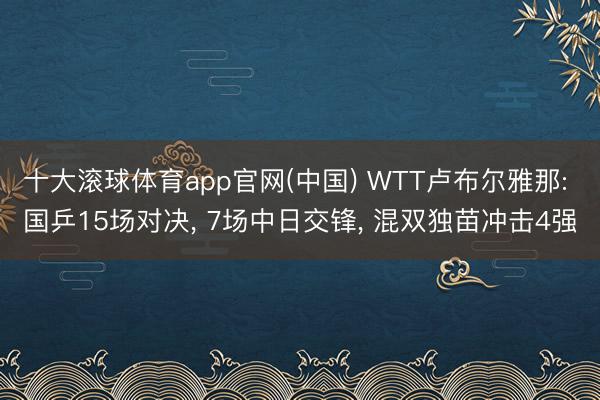 十大滚球体育app官网(中国) WTT卢布尔雅那: 国乒15场对决, 7场中日交锋, 混双独苗冲击4强
