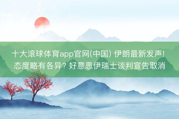 十大滚球体育app官网(中国) 伊朗最新发声! 态度略有各异? 好意思伊瑞士谈判宣告取消