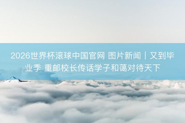 2026世界杯滚球中国官网 图片新闻|又到毕业季 重邮校长传话学子和蔼对待天下