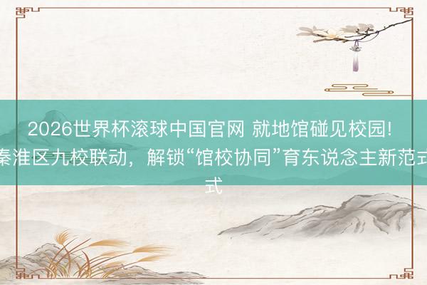 2026世界杯滚球中国官网 就地馆碰见校园! 秦淮区九校联动,解锁“馆校协同”育东说念主新范式