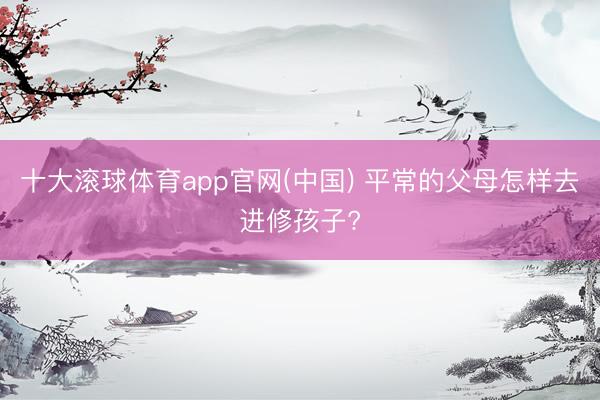 十大滚球体育app官网(中国) 平常的父母怎样去进修孩子?