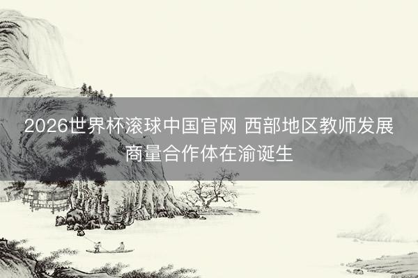 2026世界杯滚球中国官网 西部地区教师发展商量合作体在渝诞生