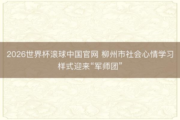 2026世界杯滚球中国官网 柳州市社会心情学习样式迎来“军师团”