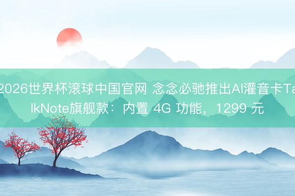 2026世界杯滚球中国官网 念念必驰推出AI灌音卡TalkNote旗舰款:内置 4G 功能,1299 元