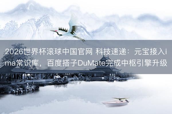 2026世界杯滚球中国官网 科技速递:元宝接入ima常识库,百度搭子DuMate完成中枢引擎升级
