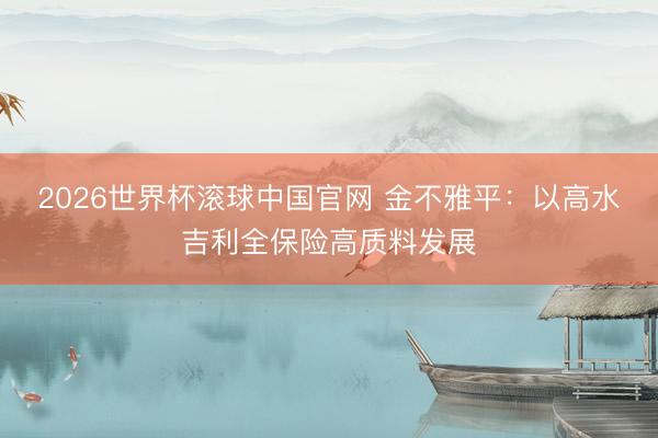 2026世界杯滚球中国官网 金不雅平：以高水吉利全保险高质料发展