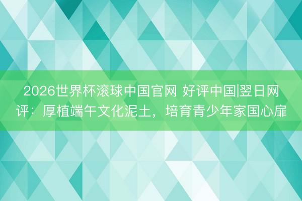 2026世界杯滚球中国官网 好评中国|翌日网评:厚植端午文化泥土,培育青少年家国心扉