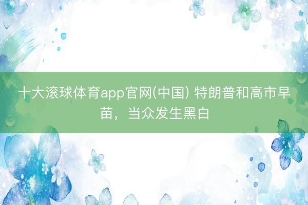 十大滚球体育app官网(中国) 特朗普和高市早苗,当众发生黑白